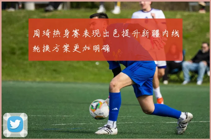 周琦热身赛表现出色提升新疆内线轮换方案更加明确