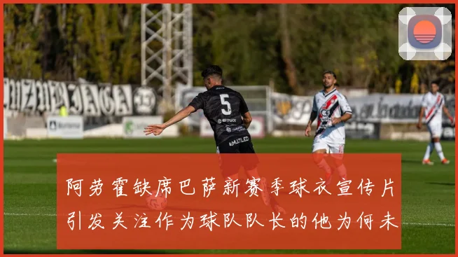 阿劳霍缺席巴萨新赛季球衣宣传片引发关注作为球队队长的他为何未现身