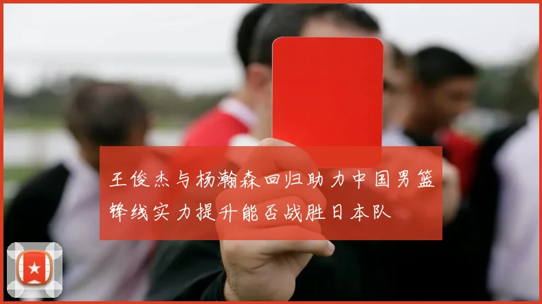 王俊杰与杨瀚森回归助力中国男篮锋线实力提升能否战胜日本队