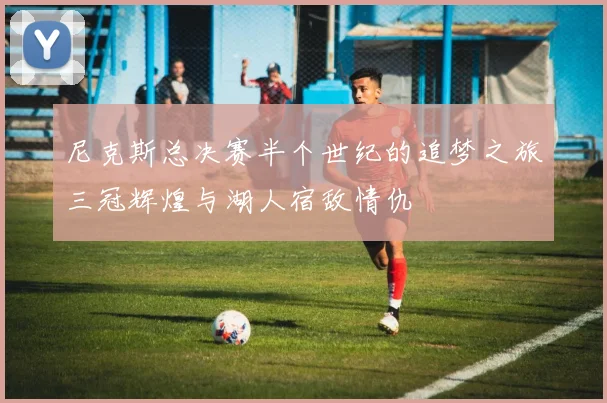 尼克斯总决赛半个世纪的追梦之旅三冠辉煌与湖人宿敌情仇