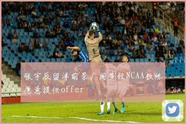 张宇辰留洋前景广阔多位NCAA教练愿意提供offer