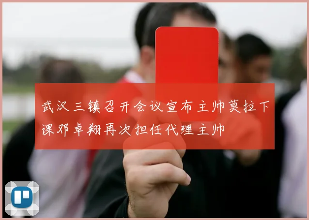 武汉三镇召开会议宣布主帅莫拉下课邓卓翔再次担任代理主帅