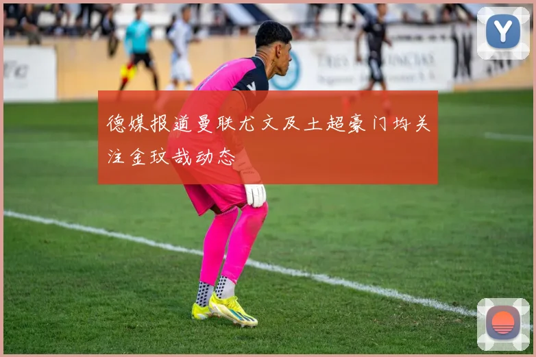 德媒报道曼联尤文及土超豪门均关注金玟哉动态