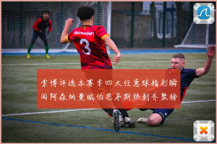 索博评选本赛季四大任意球精彩瞬间阿森纳曼城伯恩茅斯热刺齐聚榜单