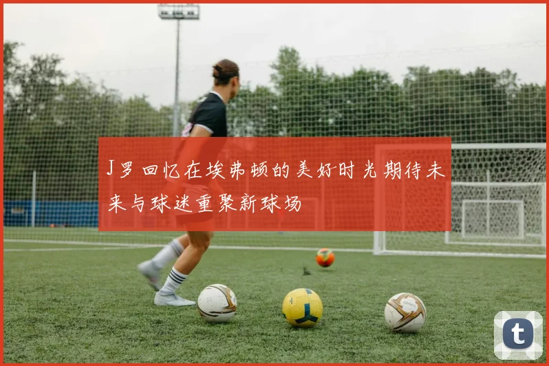 J罗回忆在埃弗顿的美好时光期待未来与球迷重聚新球场