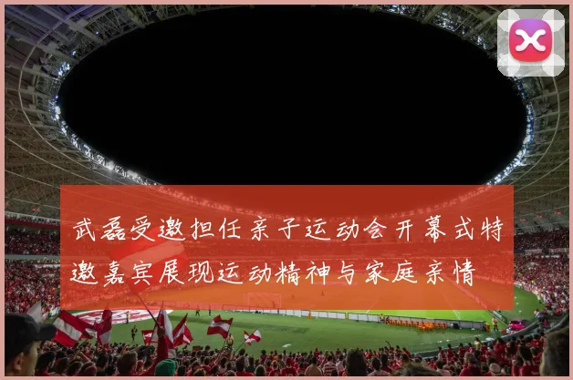 武磊受邀担任亲子运动会开幕式特邀嘉宾展现运动精神与家庭亲情