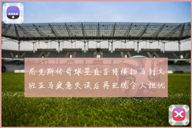 尼克斯传奇球星直言将横扫马刺文班亚马疲惫失误后再犯规令人担忧