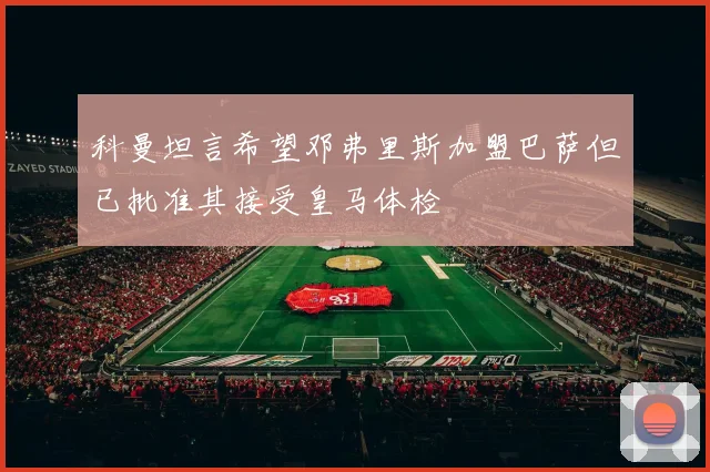科曼坦言希望邓弗里斯加盟巴萨但已批准其接受皇马体检