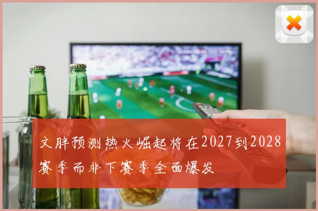 文胖预测热火崛起将在2027到2028赛季而非下赛季全面爆发