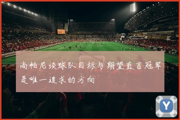 尚帕尼谈球队目标与期望直言冠军是唯一追求的方向