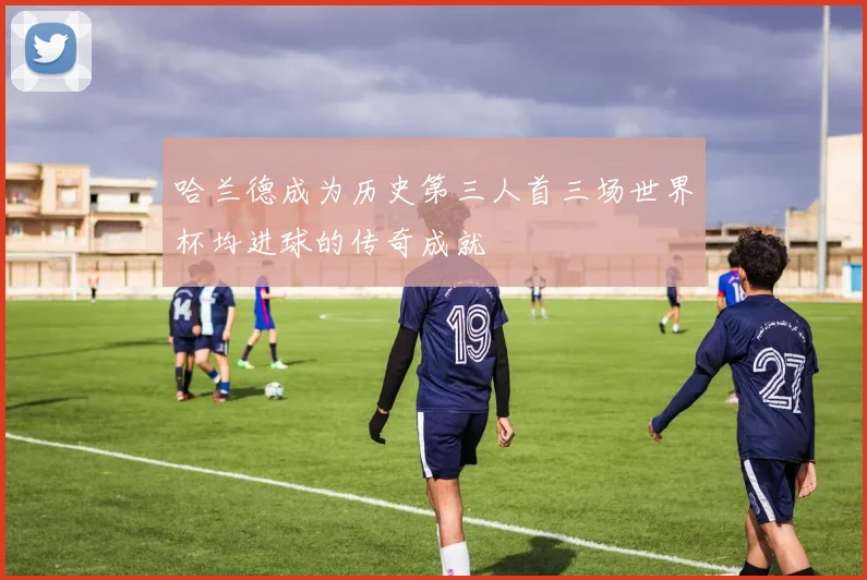 哈兰德成为历史第三人首三场世界杯均进球的传奇成就