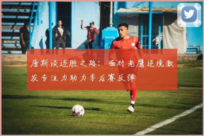 唐斯谈连胜之路：面对老鹰逆境激发专注力助力季后赛反弹