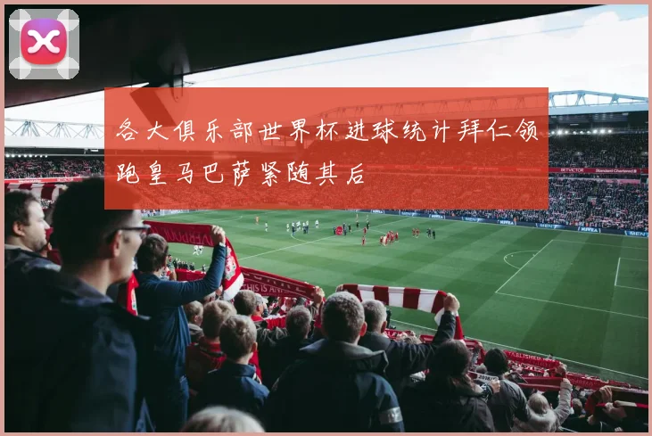 各大俱乐部世界杯进球统计拜仁领跑皇马巴萨紧随其后