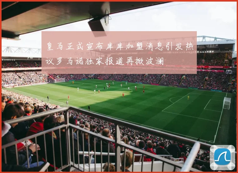 皇马正式宣布库库加盟消息引发热议罗马诺独家报道再掀波澜