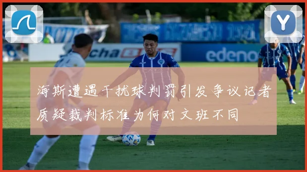 海斯遭遇干扰球判罚引发争议记者质疑裁判标准为何对文班不同