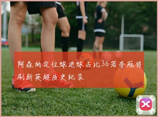 阿森纳定位球进球占比36若夺冠将刷新英超历史纪录