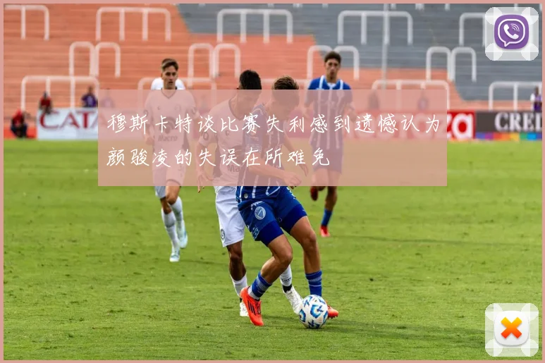 穆斯卡特谈比赛失利感到遗憾认为颜骏凌的失误在所难免