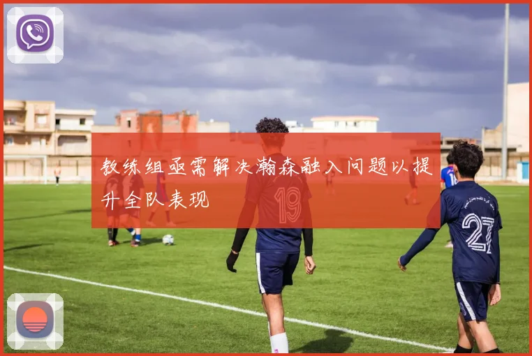 教练组亟需解决瀚森融入问题以提升全队表现