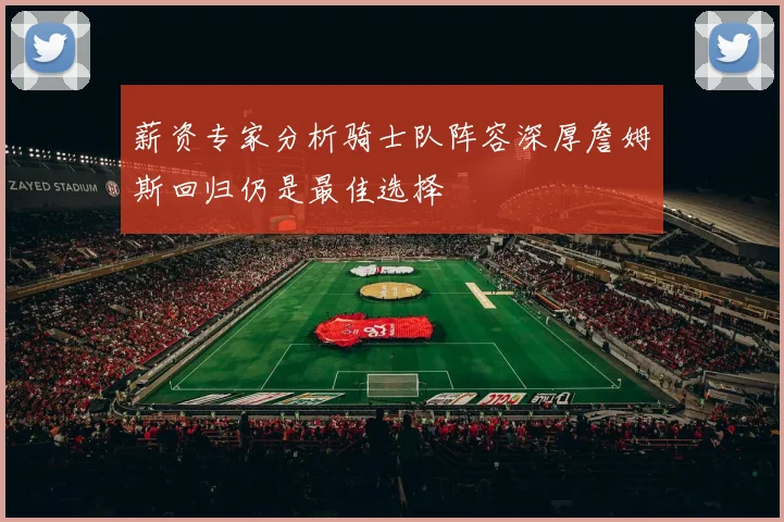薪资专家分析骑士队阵容深厚詹姆斯回归仍是最佳选择