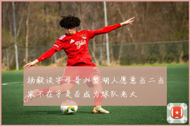 杨毅谈字母哥加盟湖人愿意当二当家不在乎是否成为球队老大