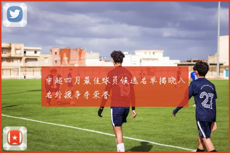 中超四月最佳球员候选名单揭晓八名外援争夺荣誉